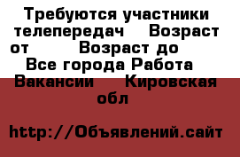 Требуются участники телепередач. › Возраст от ­ 18 › Возраст до ­ 60 - Все города Работа » Вакансии   . Кировская обл.